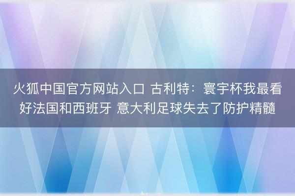 火狐中国官方网站入口 古利特：寰宇杯我最看好法国和西班牙 意大利足球失去了防护精髓