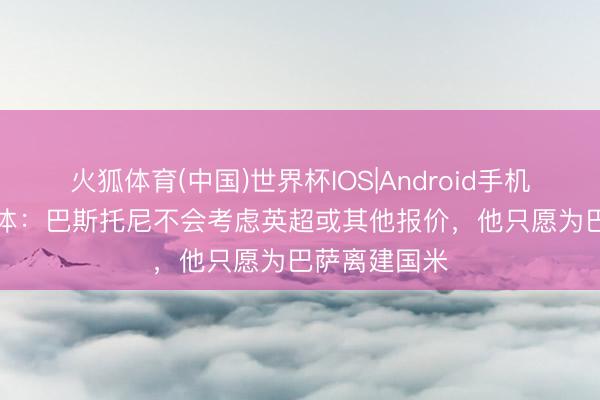 火狐体育(中国)世界杯IOS|Android手机app下载 世体：巴斯托尼不会考虑英超或其他报价，他只愿为巴萨离建国米