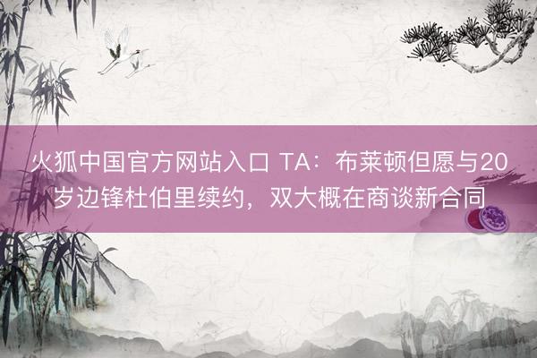 火狐中国官方网站入口 TA：布莱顿但愿与20岁边锋杜伯里续约，双大概在商谈新合同