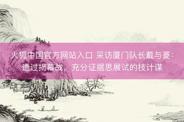 火狐中国官方网站入口 采访厦门队长戴与菱：通过揭幕战，充分证据思展试的技计谋