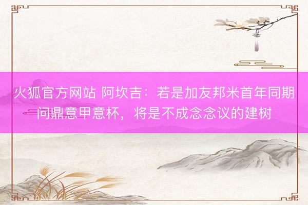 火狐官方网站 阿坎吉：若是加友邦米首年同期问鼎意甲意杯，将是不成念念议的建树