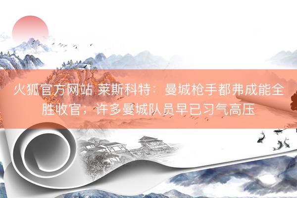 火狐官方网站 莱斯科特：曼城枪手都弗成能全胜收官；许多曼城队员早已习气高压