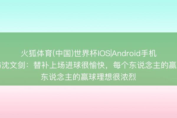 火狐体育(中国)世界杯IOS|Android手机app下载 专访沈文剑：替补上场进球很愉快，每个东说念主的赢球理想很浓烈