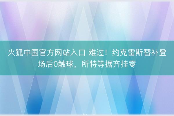 火狐中国官方网站入口 难过！约克雷斯替补登场后0触球，所特等据齐挂零