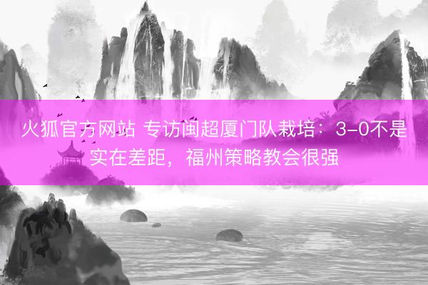 火狐官方网站 专访闽超厦门队栽培：3-0不是实在差距，福州策略教会很强