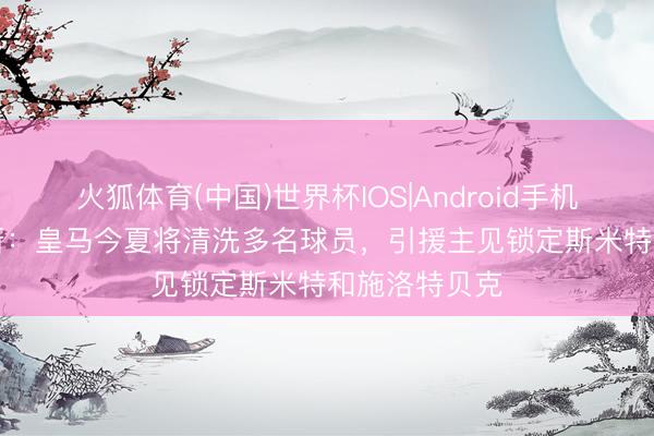 火狐体育(中国)世界杯IOS|Android手机app下载 阿斯：皇马今夏将清洗多名球员，引援主见锁定斯米特和施洛特贝克