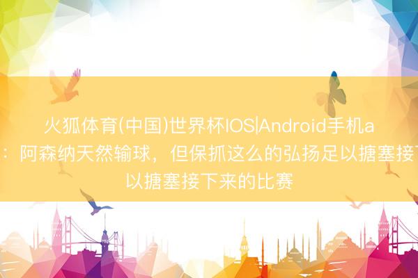 火狐体育(中国)世界杯IOS|Android手机app下载 TA：阿森纳天然输球，但保抓这么的弘扬足以搪塞接下来的比赛