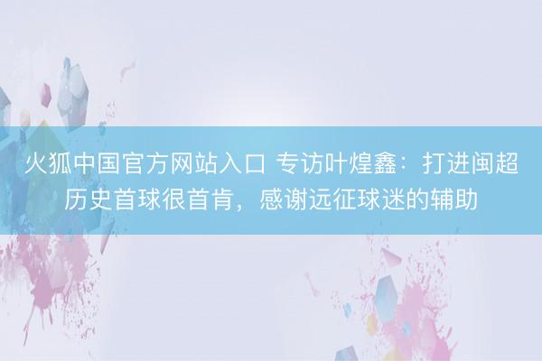火狐中国官方网站入口 专访叶煌鑫：打进闽超历史首球很首肯，感谢远征球迷的辅助