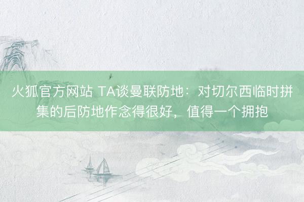 火狐官方网站 TA谈曼联防地：对切尔西临时拼集的后防地作念得很好，值得一个拥抱