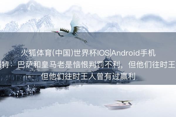 火狐体育(中国)世界杯IOS|Android手机app下载 古利特：巴萨和皇马老是恼恨判罚不利，但他们往时王人曾有过赢利