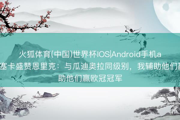 火狐体育(中国)世界杯IOS|Android手机app下载 丰塞卡盛赞恩里克:与瓜迪奥拉同级别,我辅助他们赢欧冠冠军