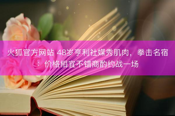 火狐官方网站 48岁亨利社媒秀肌肉，拳击名宿：价格相宜不错商酌约战一场