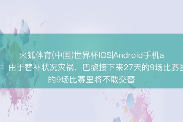 火狐体育(中国)世界杯IOS|Android手机app下载 队报:由于替补状况灾祸,巴黎接下来27天的9场比赛里将不敢交替