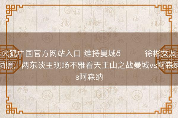 火狐中国官方网站入口 维持曼城👀徐彬女友晒照,两东谈主现场不雅看天王山之战曼城vs阿森纳