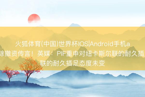 火狐体育(中国)世界杯IOS|Android手机app下载 拔除撤资传言！英媒：PIF重申对纽卡斯尔联的耐久插足态度未变