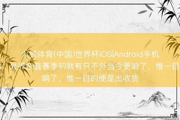 火狐体育(中国)世界杯IOS|Android手机app下载 基翁：外界杂音赛季初就有只不外当今更响了，惟一目的便是出收货