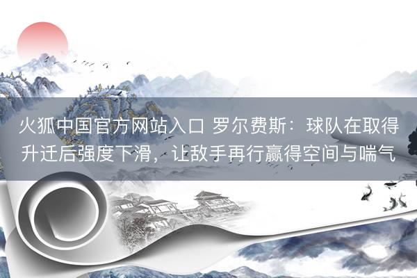 火狐中国官方网站入口 罗尔费斯：球队在取得升迁后强度下滑，让敌手再行赢得空间与喘气