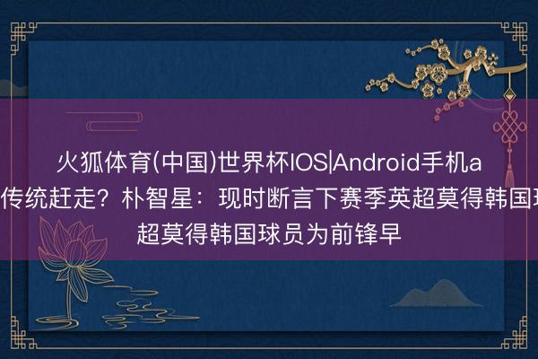 火狐体育(中国)世界杯IOS|Android手机app下载 21年传统赶走?朴智星:现时断言下赛季英超莫得韩国球员为前锋早