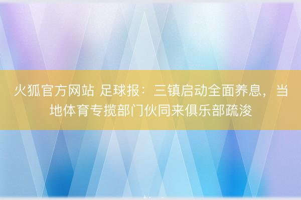 火狐官方网站 足球报:三镇启动全面养息,当地体育专揽部门伙同来俱乐部疏浚
