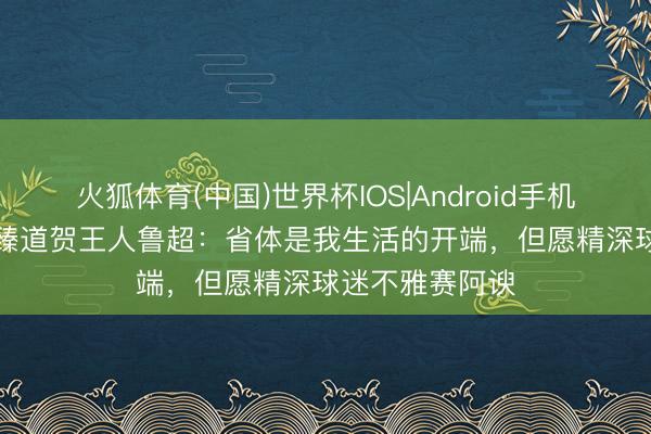 火狐体育(中国)世界杯IOS|Android手机app下载 宿茂臻道贺王人鲁超：省体是我生活的开端，但愿精深球迷不雅赛阿谀