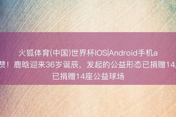 火狐体育(中国)世界杯IOS|Android手机app下载 点赞！鹿晗迎来36岁诞辰，发起的公益形态已捐赠14座公益球场