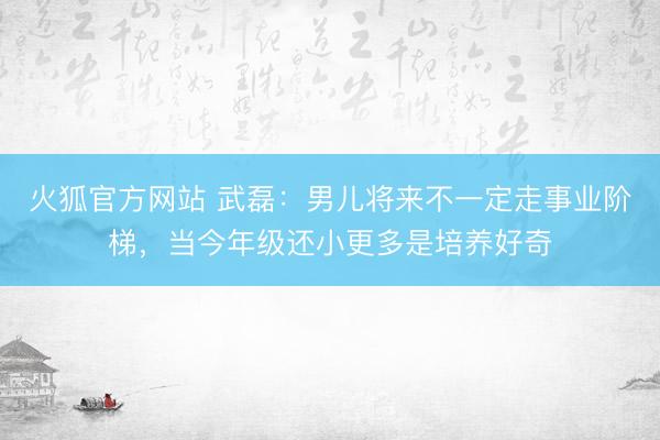 火狐官方网站 武磊：男儿将来不一定走事业阶梯，当今年级还小更多是培养好奇
