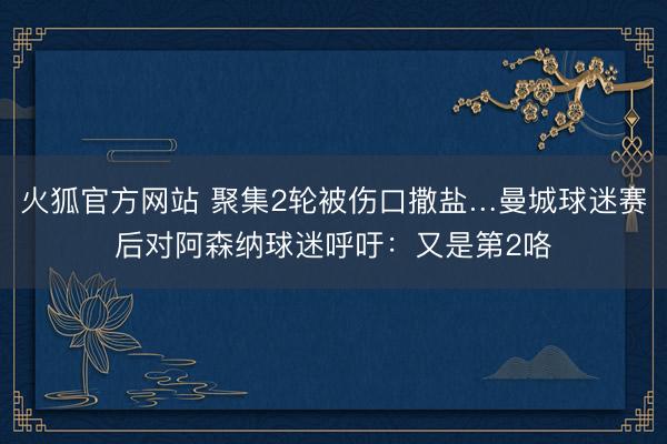 火狐官方网站 聚集2轮被伤口撒盐…曼城球迷赛后对阿森纳球迷呼吁：又是第2咯