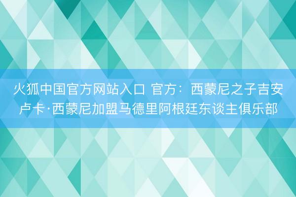 火狐中国官方网站入口 官方：西蒙尼之子吉安卢卡·西蒙尼加盟马德里阿根廷东谈主俱乐部