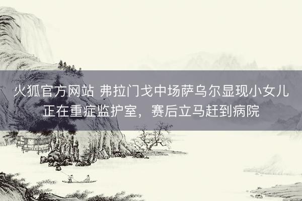 火狐官方网站 弗拉门戈中场萨乌尔显现小女儿正在重症监护室，赛后立马赶到病院