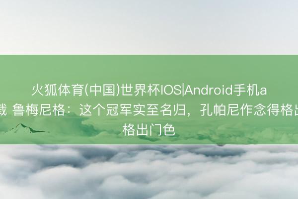火狐体育(中国)世界杯IOS|Android手机app下载 鲁梅尼格：这个冠军实至名归，孔帕尼作念得格出门色