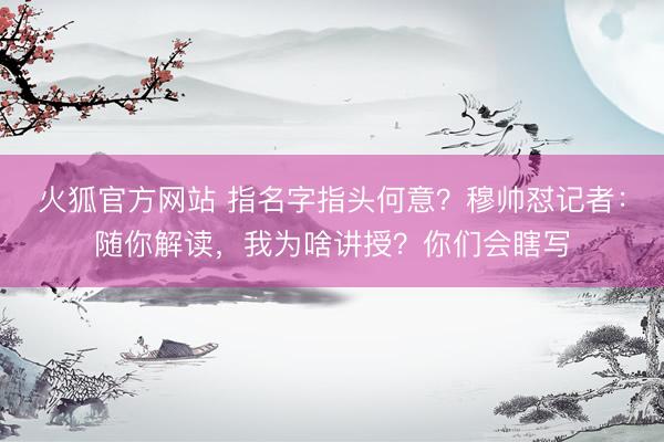 火狐官方网站 指名字指头何意？穆帅怼记者：随你解读，我为啥讲授？你们会瞎写