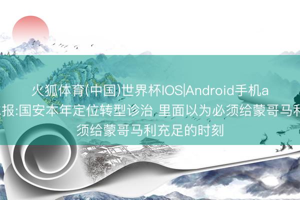 火狐体育(中国)世界杯IOS|Android手机app下载 足球报:国安本年定位转型诊治 里面以为必须给蒙哥马利充足的时刻