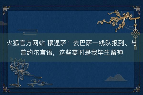 火狐官方网站 穆涅萨：去巴萨一线队报到、与普约尔言语，这些霎时是我毕生留神