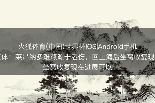 火狐体育(中国)世界杯IOS|Android手机app下载 东体：莱昂纳多难熬源于老伤，回上海后坐窝收复现在进展可以