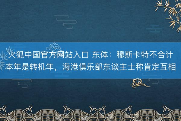 火狐中国官方网站入口 东体:穆斯卡特不合计本年是转机年,海港俱乐部东谈主士称肯定互相