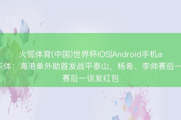 火狐体育(中国)世界杯IOS|Android手机app下载 东体:海港单外助首发战平泰山,杨希、李帅赛后一谈发红包
