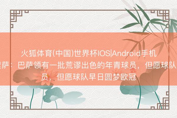 火狐体育(中国)世界杯IOS|Android手机app下载 穆涅萨：巴萨领有一批荒谬出色的年青球员，但愿球队早日圆梦欧冠