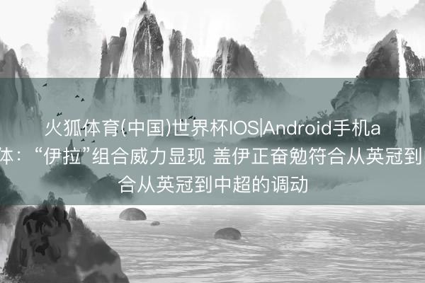 火狐体育(中国)世界杯IOS|Android手机app下载 东体：“伊拉”组合威力显现 盖伊正奋勉符合从英冠到中超的调动