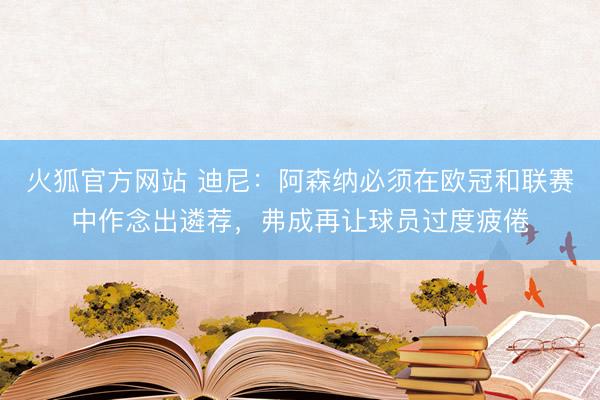 火狐官方网站 迪尼：阿森纳必须在欧冠和联赛中作念出遴荐，弗成再让球员过度疲倦