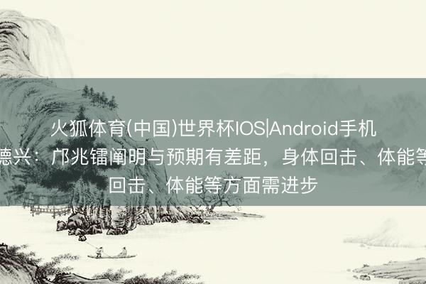 火狐体育(中国)世界杯IOS|Android手机app下载 马德兴：邝兆镭阐明与预期有差距，身体回击、体能等方面需进步