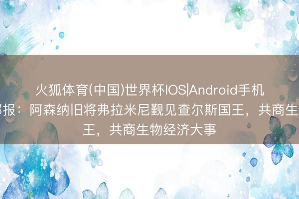 火狐体育(中国)世界杯IOS|Android手机app下载 邮报:阿森纳旧将弗拉米尼觐见查尔斯国王,共商生物经济大事