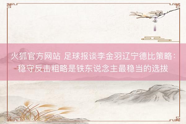 火狐官方网站 足球报谈李金羽辽宁德比策略：稳守反击粗略是铁东说念主最稳当的选拔
