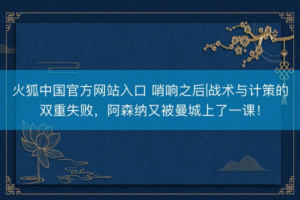 火狐中国官方网站入口 哨响之后|战术与计策的双重失败，阿森纳又被曼城上了一课！