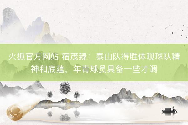 火狐官方网站 宿茂臻：泰山队得胜体现球队精神和底蕴，年青球员具备一些才调