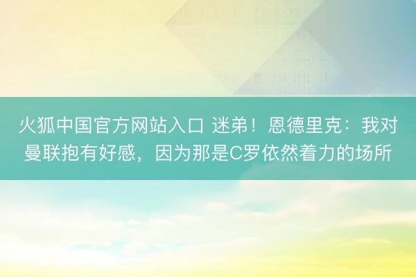 火狐中国官方网站入口 迷弟!恩德里克:我对曼联抱有好感,因为那是C罗依然着力的场所