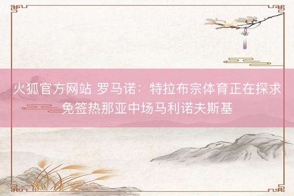 火狐官方网站 罗马诺：特拉布宗体育正在探求免签热那亚中场马利诺夫斯基