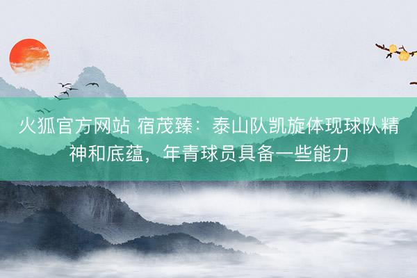 火狐官方网站 宿茂臻:泰山队凯旋体现球队精神和底蕴,年青球员具备一些能力