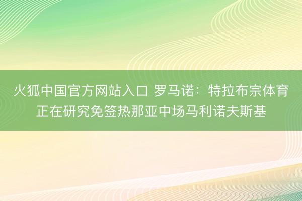 火狐中国官方网站入口 罗马诺：特拉布宗体育正在研究免签热那亚中场马利诺夫斯基