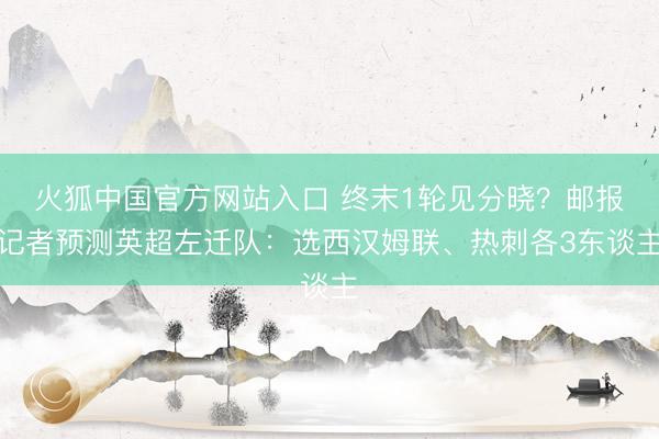 火狐中国官方网站入口 终末1轮见分晓？邮报记者预测英超左迁队：选西汉姆联、热刺各3东谈主