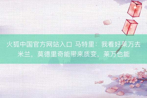 火狐中国官方网站入口 马特里:我看好莱万去米兰,莫德里奇能带来质变,莱万也能